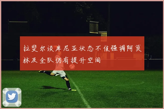 拉斐尔谈库尼亚状态不佳强调阿莫林及全队仍有提升空间