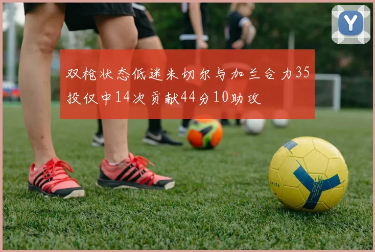 双枪状态低迷米切尔与加兰合力35投仅中14次贡献44分10助攻