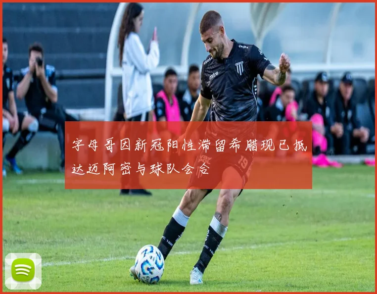 字母哥因新冠阳性滞留希腊现已抵达迈阿密与球队会合