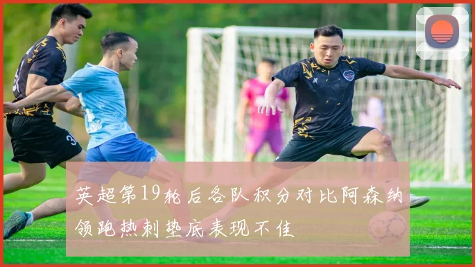 英超第19轮后各队积分对比阿森纳领跑热刺垫底表现不佳