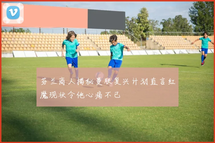 芬兰商人揭秘曼联复兴计划直言红魔现状令他心痛不已