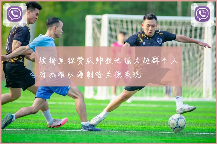 埃梅里称赞瓜帅教练能力超群个人对抗难以遏制哈兰德表现