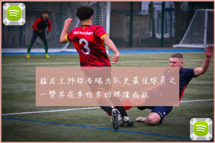 猛龙主帅称洛瑞为队史最佳球员之一赞其在多伦多的辉煌成就