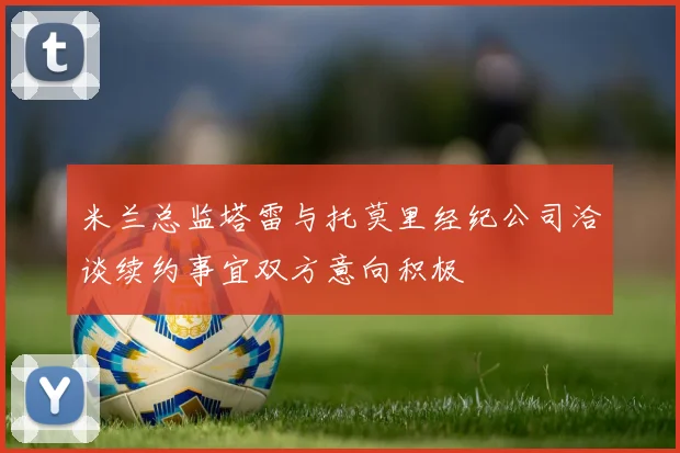 米兰总监塔雷与托莫里经纪公司洽谈续约事宜双方意向积极