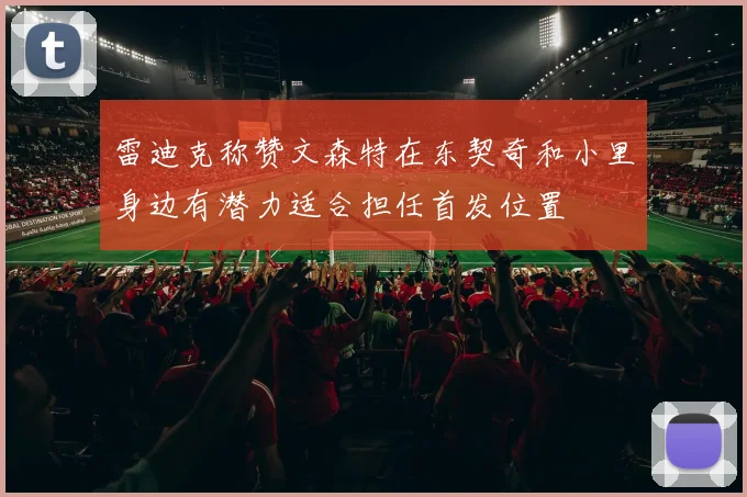 雷迪克称赞文森特在东契奇和小里身边有潜力适合担任首发位置