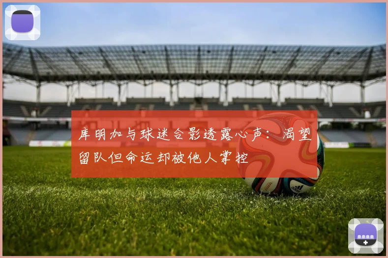 库明加与球迷合影透露心声：渴望留队但命运却被他人掌控