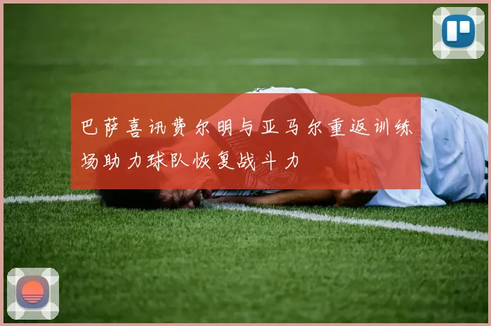 巴萨喜讯费尔明与亚马尔重返训练场助力球队恢复战斗力