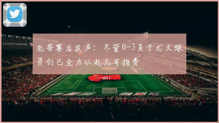 孔蒂赛后发声：尽管0-3负于尤文球员们已全力以赴无可指责