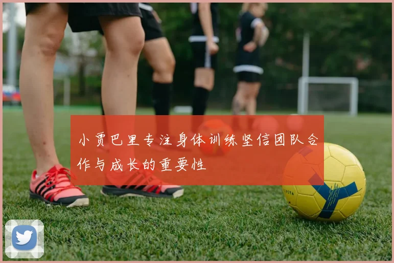 小贾巴里专注身体训练坚信团队合作与成长的重要性