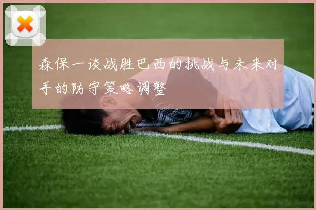 森保一谈战胜巴西的挑战与未来对手的防守策略调整