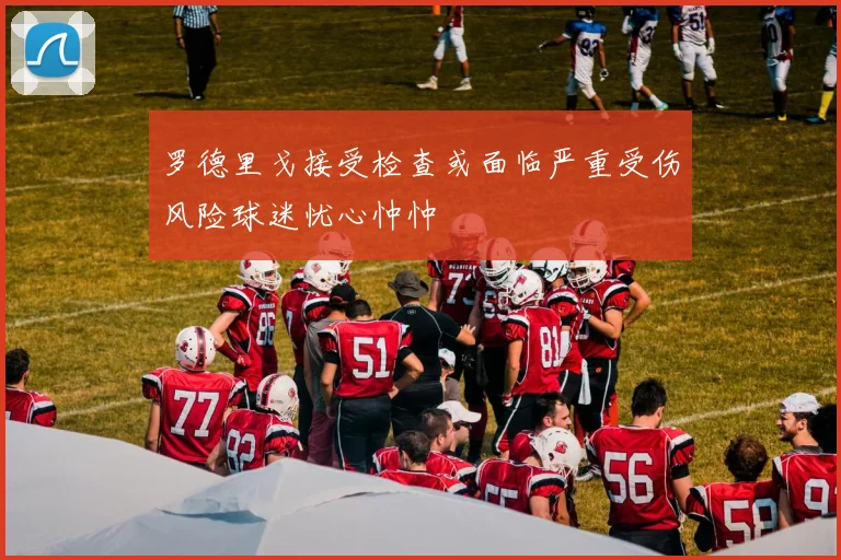 罗德里戈接受检查或面临严重受伤风险球迷忧心忡忡