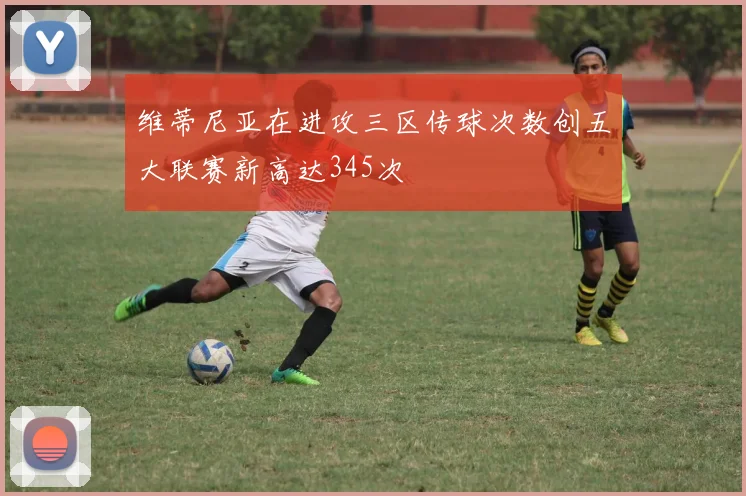 维蒂尼亚在进攻三区传球次数创五大联赛新高达345次
