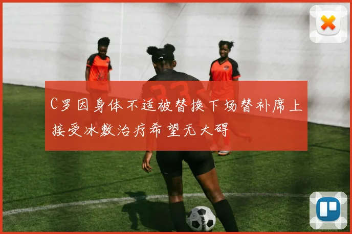 C罗因身体不适被替换下场替补席上接受冰敷治疗希望无大碍