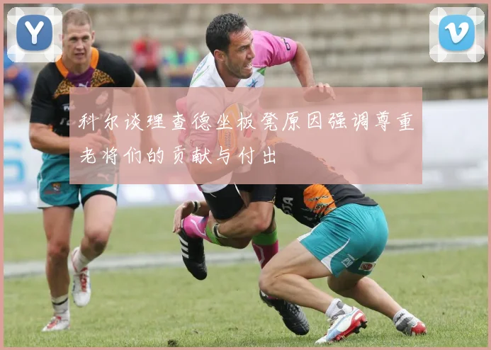科尔谈理查德坐板凳原因强调尊重老将们的贡献与付出