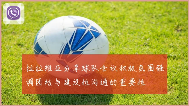 拉拉维亚分享球队会议积极氛围强调团结与建设性沟通的重要性