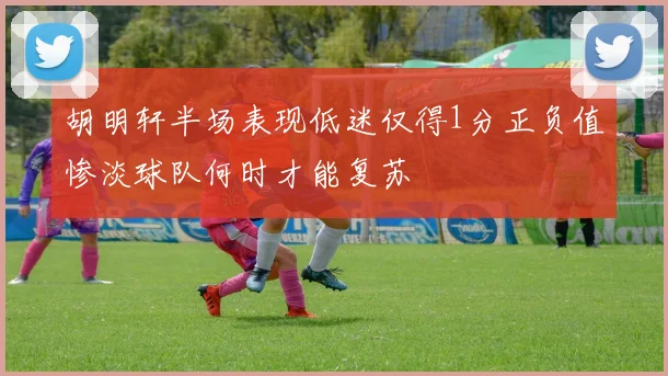 胡明轩半场表现低迷仅得1分正负值惨淡球队何时才能复苏
